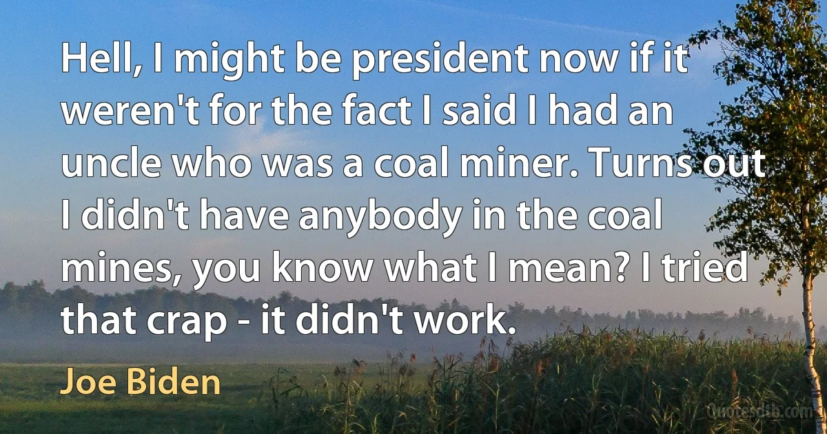 Hell, I might be president now if it weren't for the fact I said I had an uncle who was a coal miner. Turns out I didn't have anybody in the coal mines, you know what I mean? I tried that crap - it didn't work. (Joe Biden)