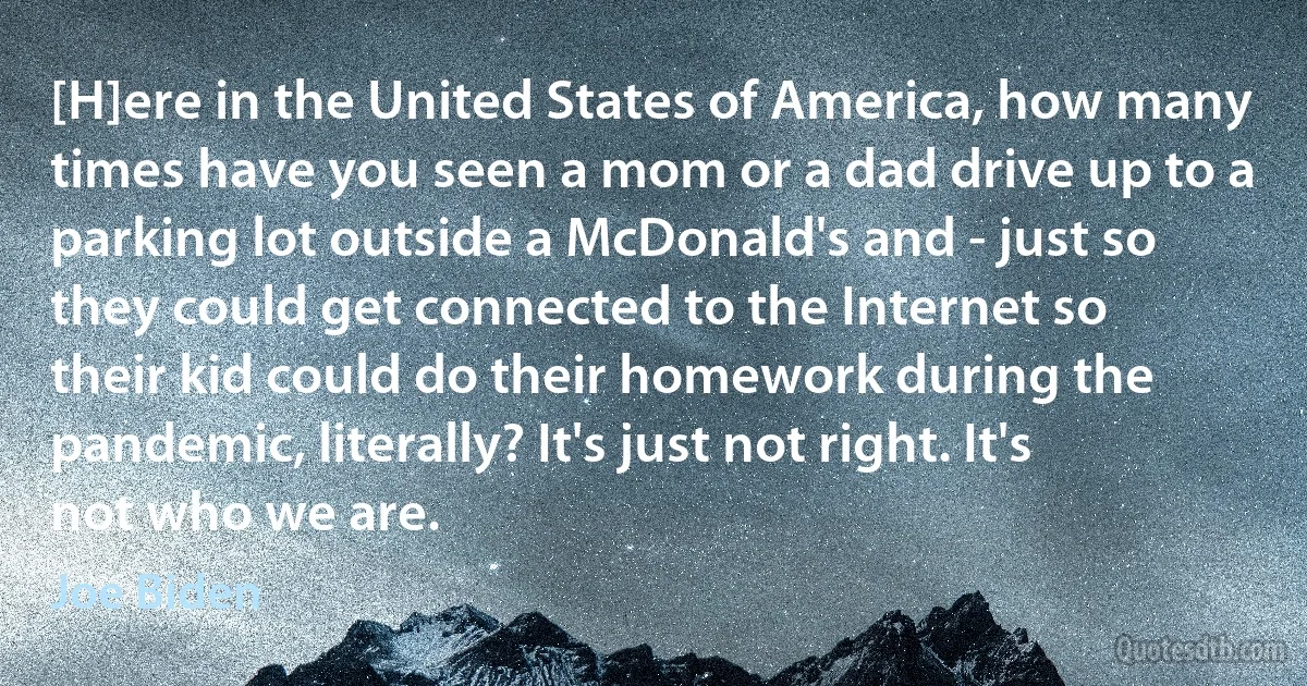 [H]ere in the United States of America, how many times have you seen a mom or a dad drive up to a parking lot outside a McDonald's and - just so they could get connected to the Internet so their kid could do their homework during the pandemic, literally? It's just not right. It's not who we are. (Joe Biden)