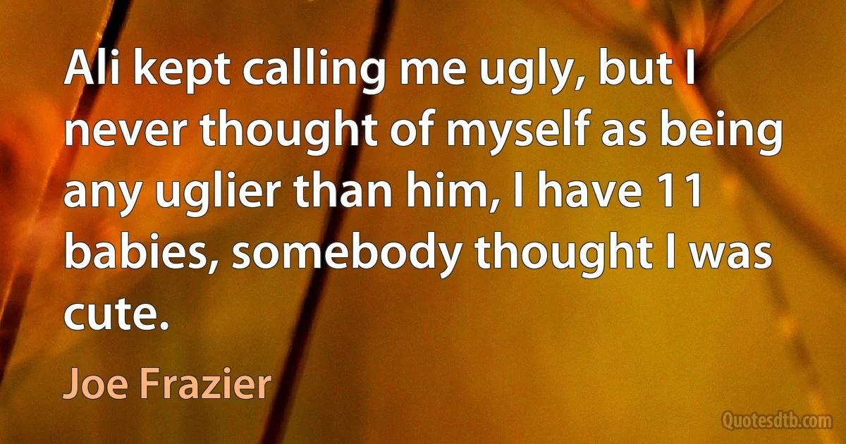 Ali kept calling me ugly, but I never thought of myself as being any uglier than him, I have 11 babies, somebody thought I was cute. (Joe Frazier)