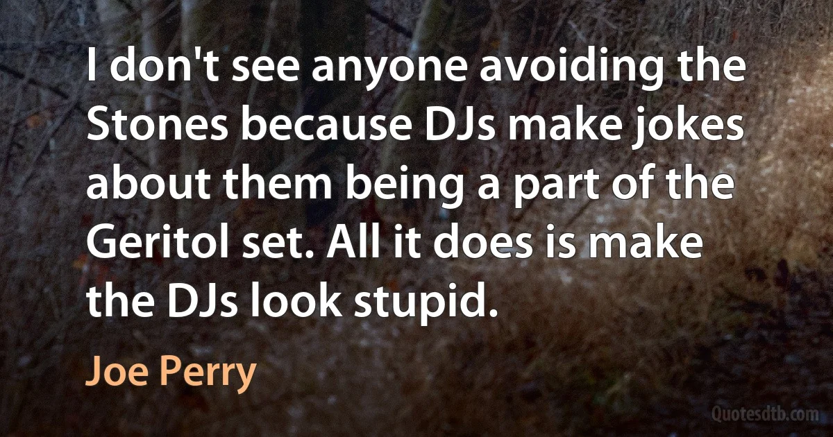 I don't see anyone avoiding the Stones because DJs make jokes about them being a part of the Geritol set. All it does is make the DJs look stupid. (Joe Perry)