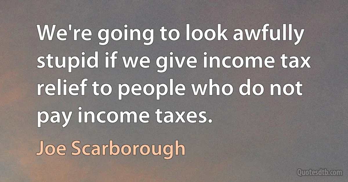 We're going to look awfully stupid if we give income tax relief to people who do not pay income taxes. (Joe Scarborough)