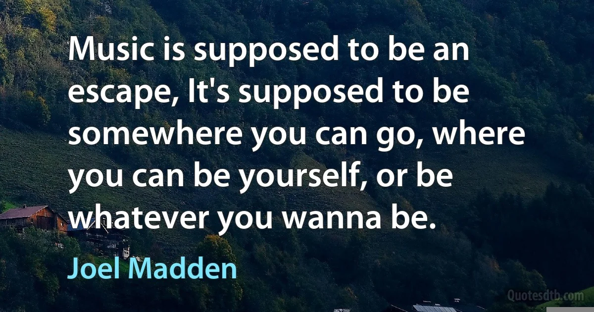 Music is supposed to be an escape, It's supposed to be somewhere you can go, where you can be yourself, or be whatever you wanna be. (Joel Madden)