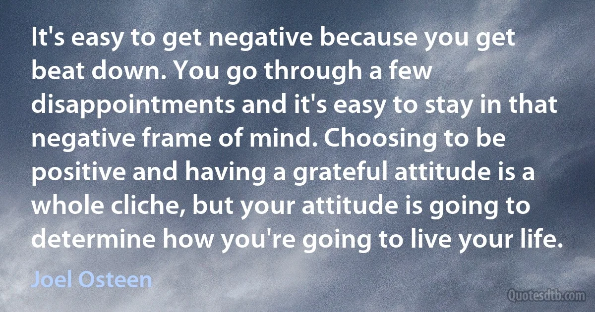 It's easy to get negative because you get beat down. You go through a few disappointments and it's easy to stay in that negative frame of mind. Choosing to be positive and having a grateful attitude is a whole cliche, but your attitude is going to determine how you're going to live your life. (Joel Osteen)