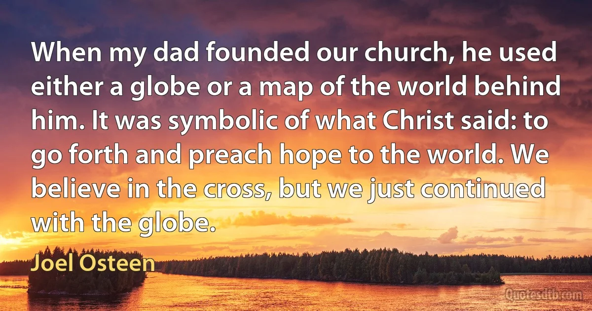 When my dad founded our church, he used either a globe or a map of the world behind him. It was symbolic of what Christ said: to go forth and preach hope to the world. We believe in the cross, but we just continued with the globe. (Joel Osteen)