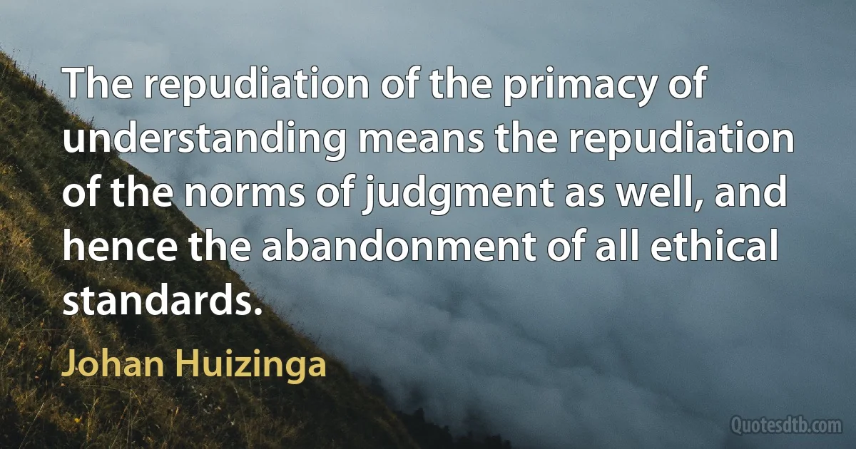 The repudiation of the primacy of understanding means the repudiation of the norms of judgment as well, and hence the abandonment of all ethical standards. (Johan Huizinga)