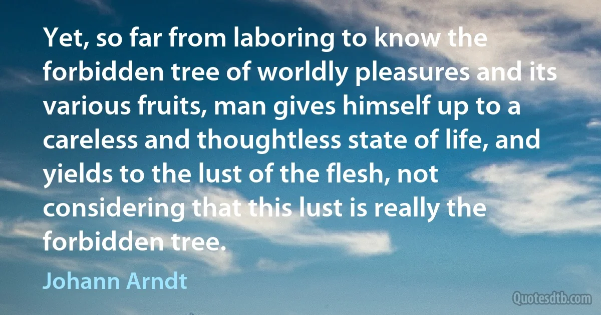 Yet, so far from laboring to know the forbidden tree of worldly pleasures and its various fruits, man gives himself up to a careless and thoughtless state of life, and yields to the lust of the flesh, not considering that this lust is really the forbidden tree. (Johann Arndt)