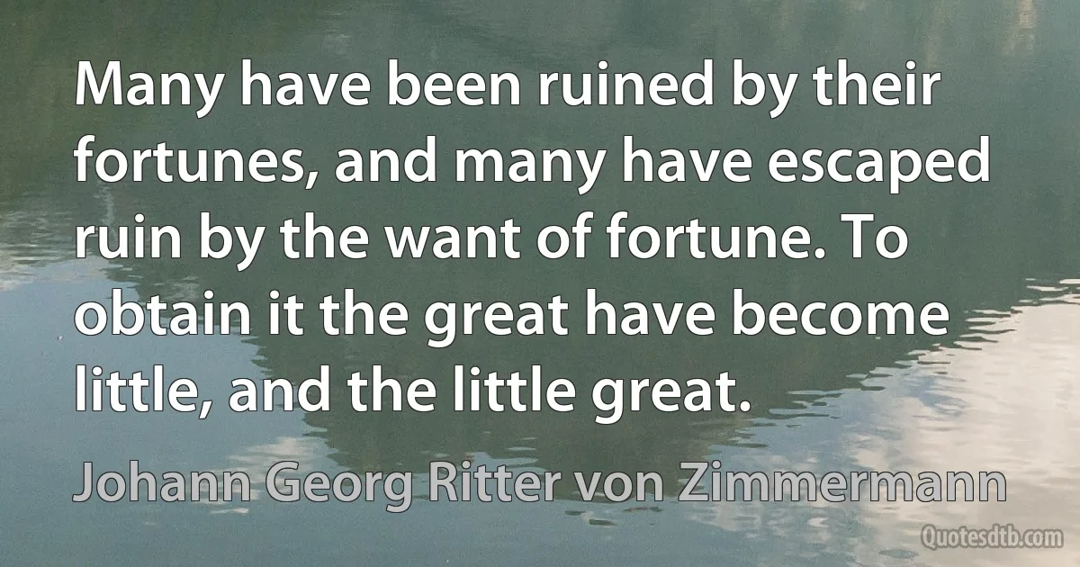 Many have been ruined by their fortunes, and many have escaped ruin by the want of fortune. To obtain it the great have become little, and the little great. (Johann Georg Ritter von Zimmermann)