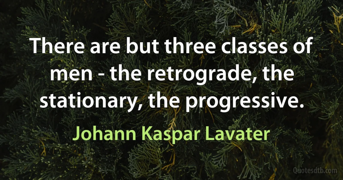 There are but three classes of men - the retrograde, the stationary, the progressive. (Johann Kaspar Lavater)