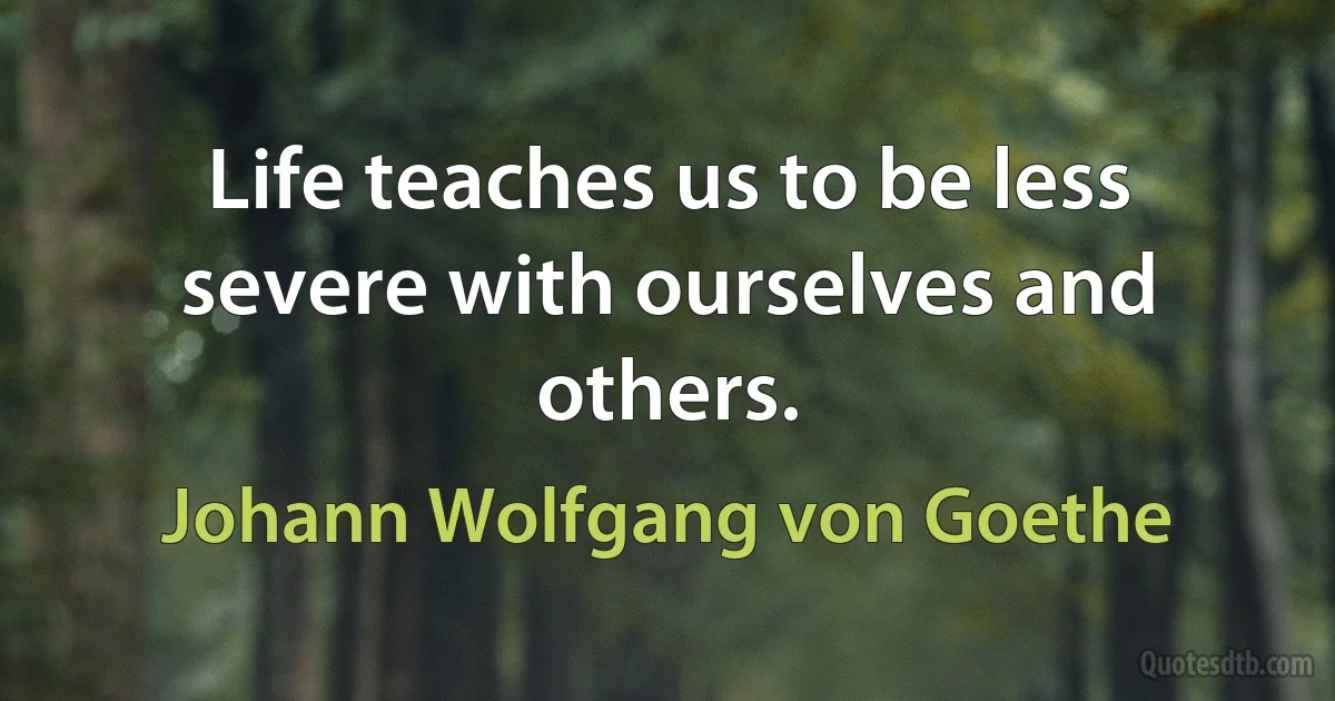 Life teaches us to be less severe with ourselves and others. (Johann Wolfgang von Goethe)