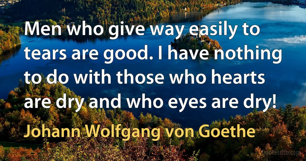 Men who give way easily to tears are good. I have nothing to do with those who hearts are dry and who eyes are dry! (Johann Wolfgang von Goethe)