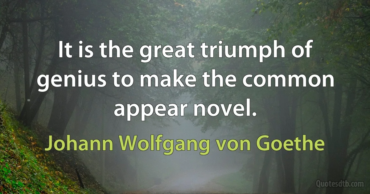 It is the great triumph of genius to make the common appear novel. (Johann Wolfgang von Goethe)