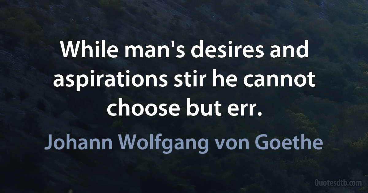 While man's desires and aspirations stir he cannot choose but err. (Johann Wolfgang von Goethe)