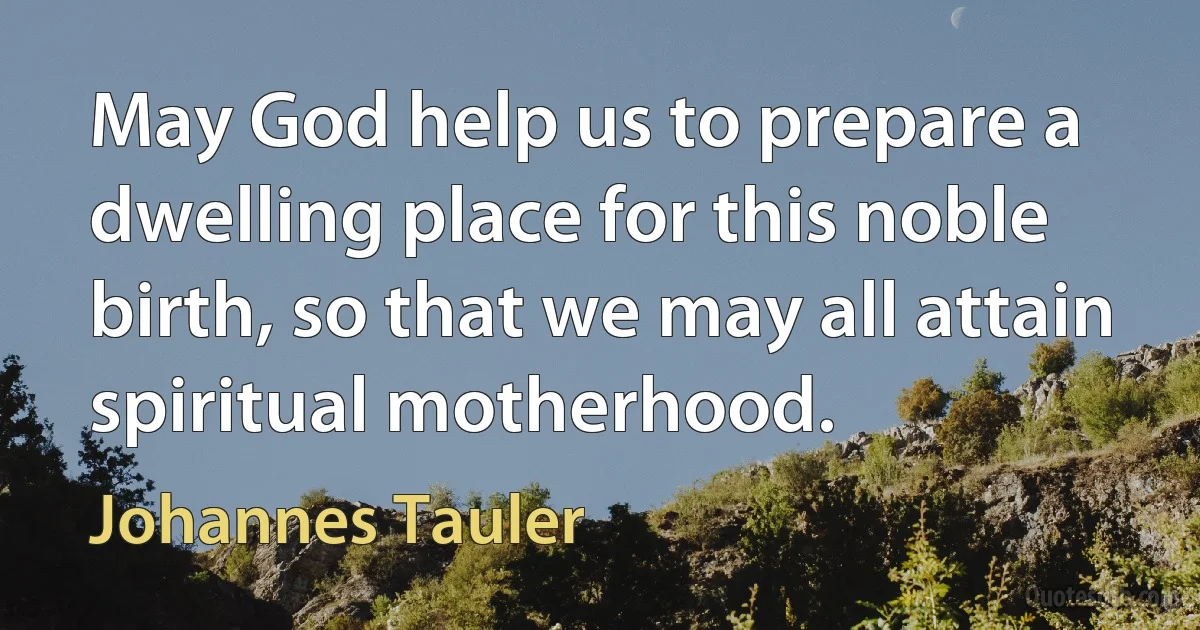 May God help us to prepare a dwelling place for this noble birth, so that we may all attain spiritual motherhood. (Johannes Tauler)