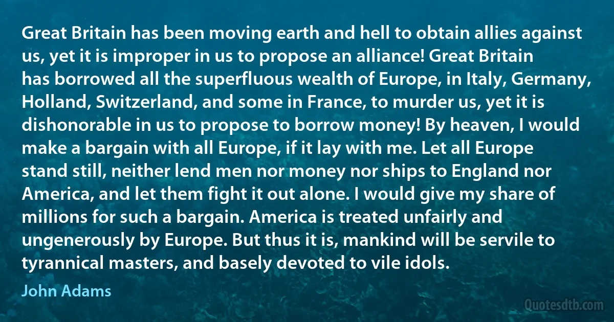 Great Britain has been moving earth and hell to obtain allies against us, yet it is improper in us to propose an alliance! Great Britain has borrowed all the superfluous wealth of Europe, in Italy, Germany, Holland, Switzerland, and some in France, to murder us, yet it is dishonorable in us to propose to borrow money! By heaven, I would make a bargain with all Europe, if it lay with me. Let all Europe stand still, neither lend men nor money nor ships to England nor America, and let them fight it out alone. I would give my share of millions for such a bargain. America is treated unfairly and ungenerously by Europe. But thus it is, mankind will be servile to tyrannical masters, and basely devoted to vile idols. (John Adams)