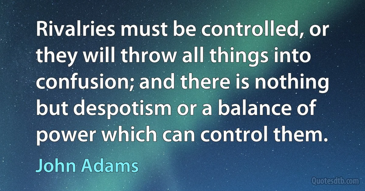 Rivalries must be controlled, or they will throw all things into confusion; and there is nothing but despotism or a balance of power which can control them. (John Adams)