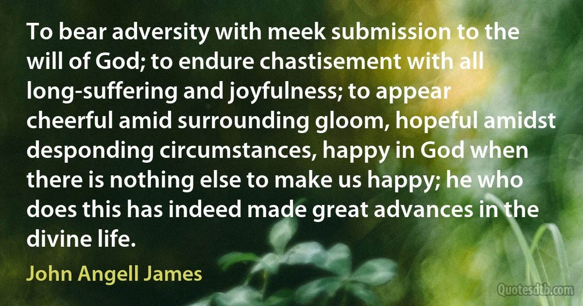 To bear adversity with meek submission to the will of God; to endure chastisement with all long-suffering and joyfulness; to appear cheerful amid surrounding gloom, hopeful amidst desponding circumstances, happy in God when there is nothing else to make us happy; he who does this has indeed made great advances in the divine life. (John Angell James)