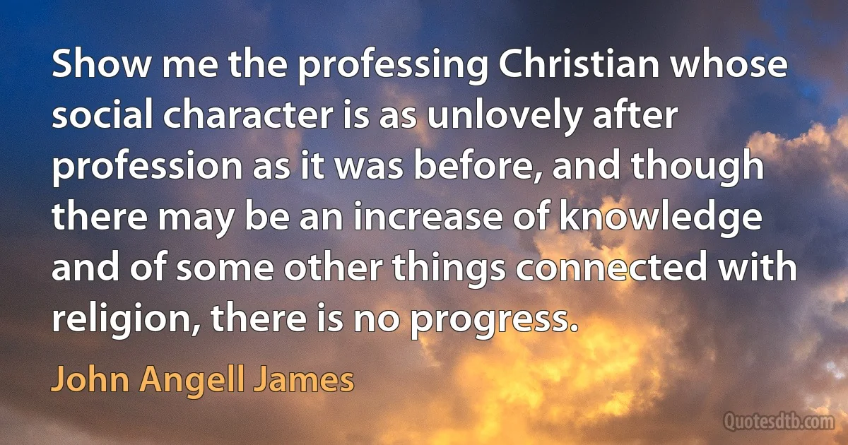 Show me the professing Christian whose social character is as unlovely after profession as it was before, and though there may be an increase of knowledge and of some other things connected with religion, there is no progress. (John Angell James)