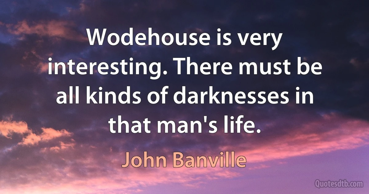 Wodehouse is very interesting. There must be all kinds of darknesses in that man's life. (John Banville)