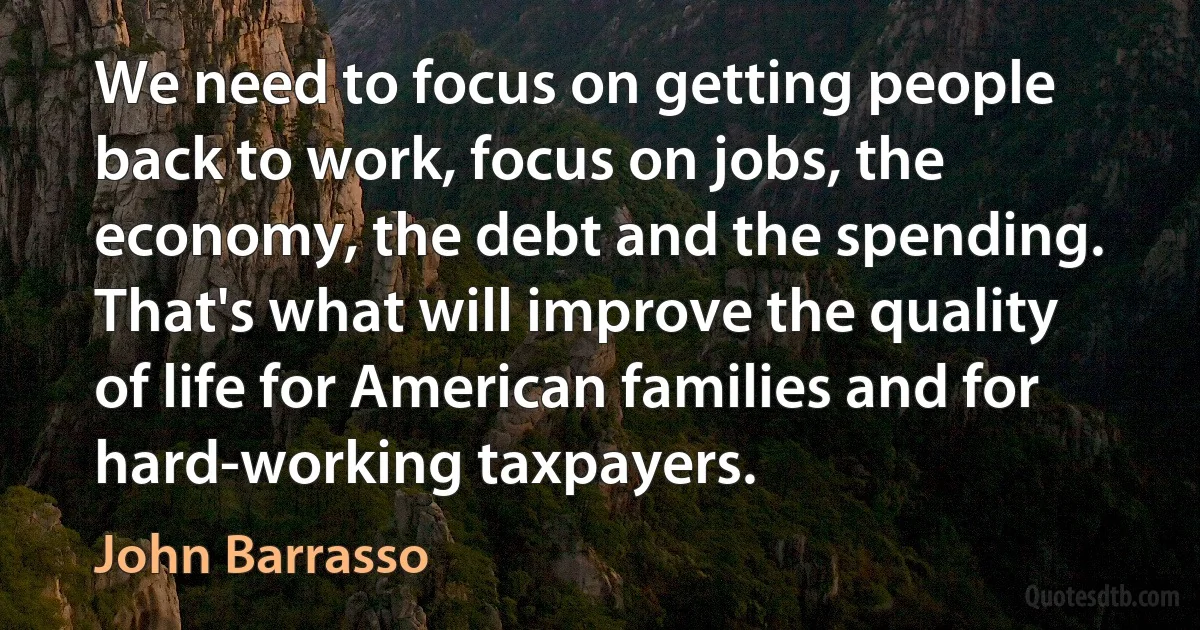 We need to focus on getting people back to work, focus on jobs, the economy, the debt and the spending. That's what will improve the quality of life for American families and for hard-working taxpayers. (John Barrasso)