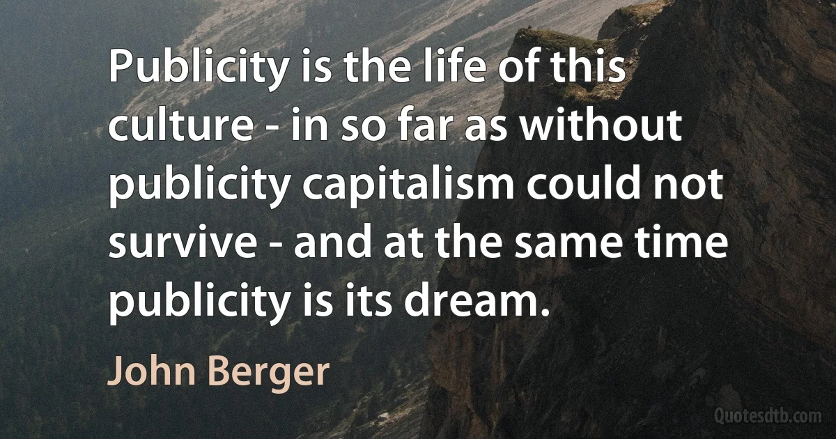 Publicity is the life of this culture - in so far as without publicity capitalism could not survive - and at the same time publicity is its dream. (John Berger)