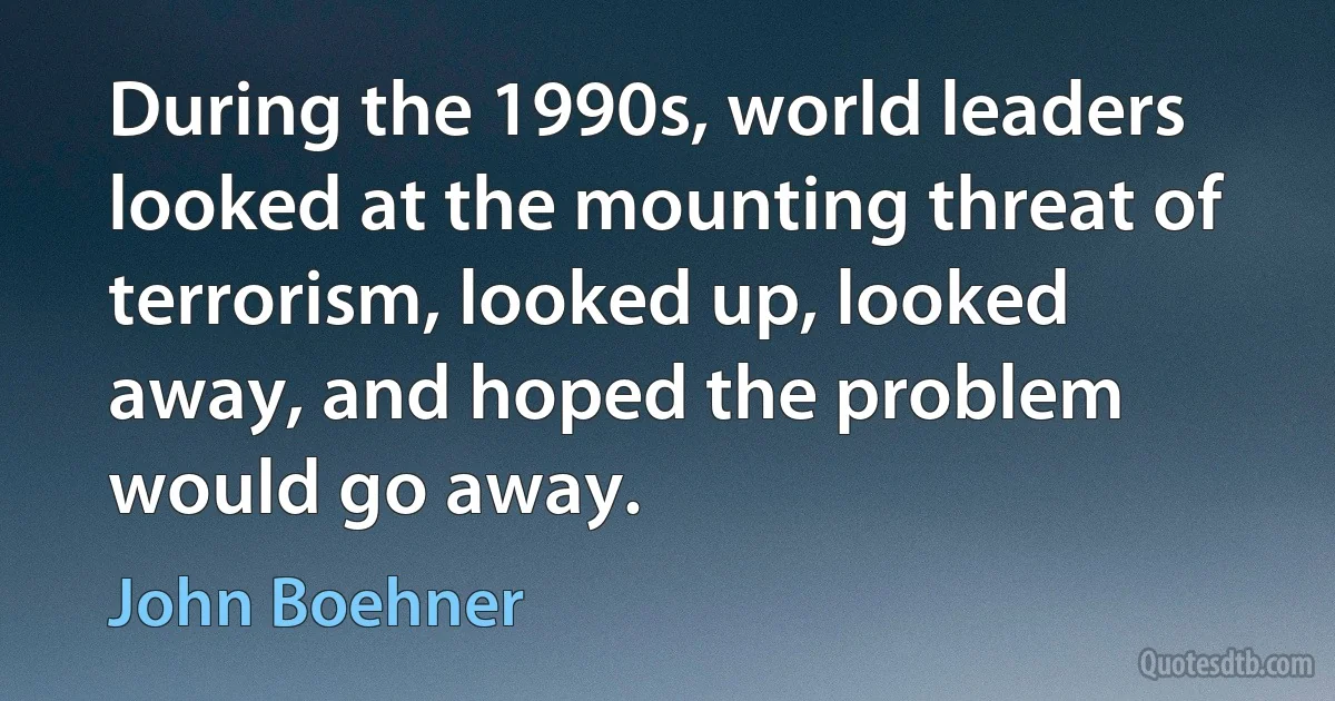 During the 1990s, world leaders looked at the mounting threat of terrorism, looked up, looked away, and hoped the problem would go away. (John Boehner)