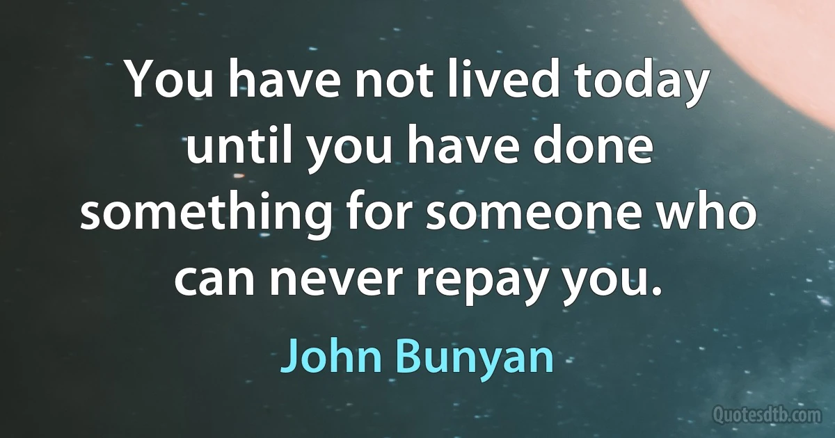 You have not lived today until you have done something for someone who can never repay you. (John Bunyan)