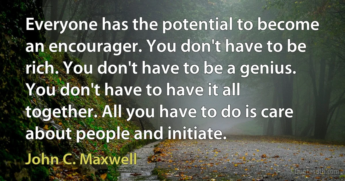 Everyone has the potential to become an encourager. You don't have to be rich. You don't have to be a genius. You don't have to have it all together. All you have to do is care about people and initiate. (John C. Maxwell)