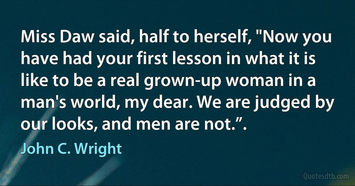 Miss Daw said, half to herself, "Now you have had your first lesson in what it is like to be a real grown-up woman in a man's world, my dear. We are judged by our looks, and men are not.”. (John C. Wright)