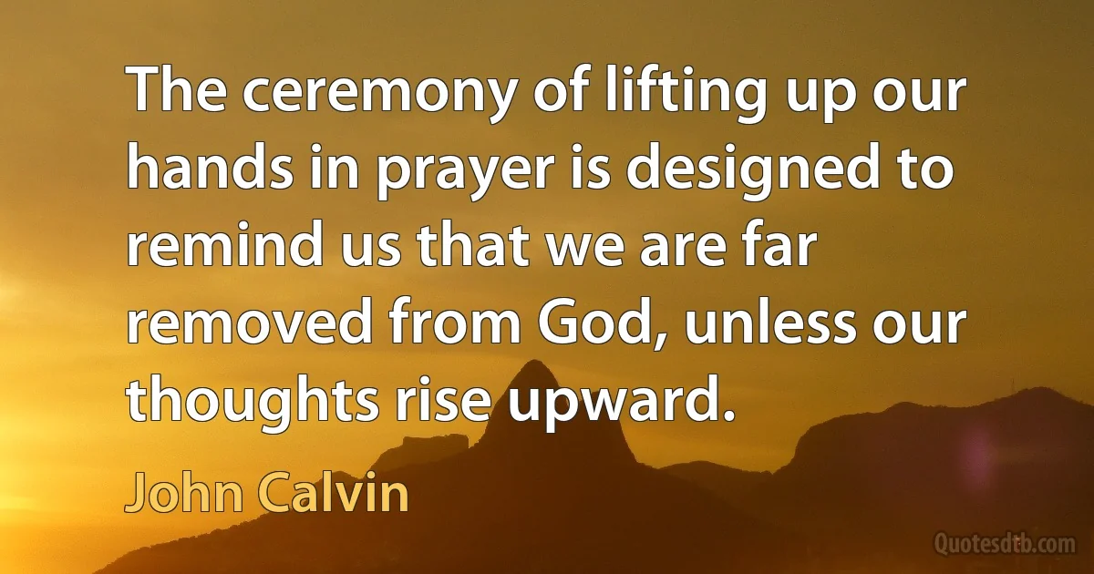 The ceremony of lifting up our hands in prayer is designed to remind us that we are far removed from God, unless our thoughts rise upward. (John Calvin)