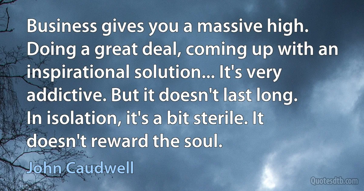 Business gives you a massive high. Doing a great deal, coming up with an inspirational solution... It's very addictive. But it doesn't last long. In isolation, it's a bit sterile. It doesn't reward the soul. (John Caudwell)