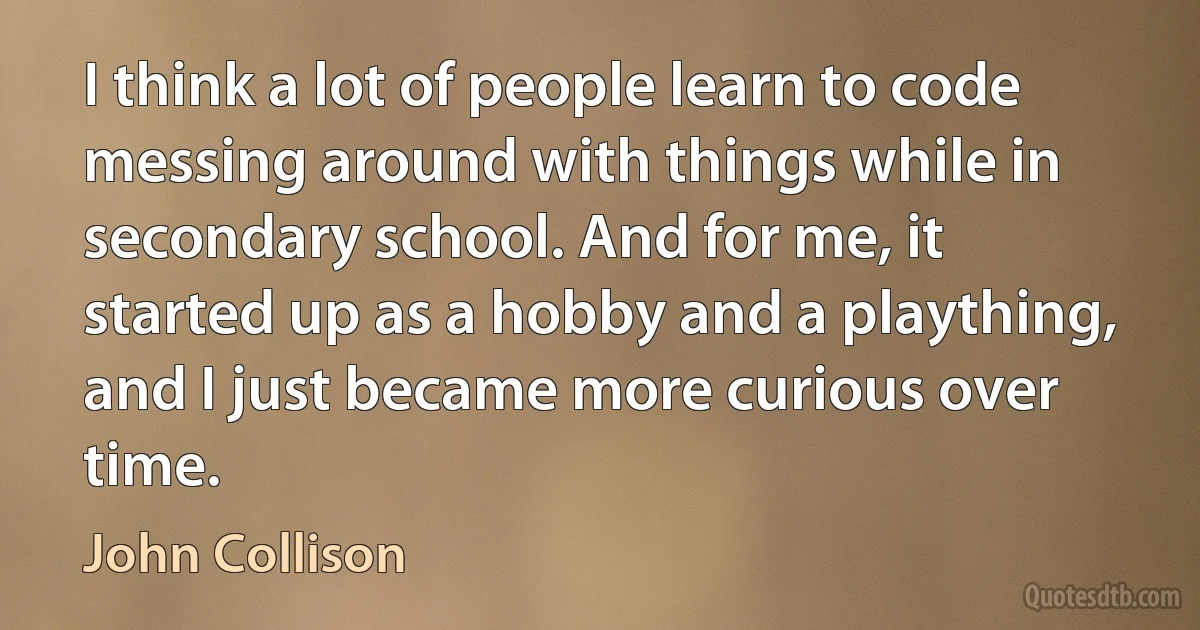 I think a lot of people learn to code messing around with things while in secondary school. And for me, it started up as a hobby and a plaything, and I just became more curious over time. (John Collison)