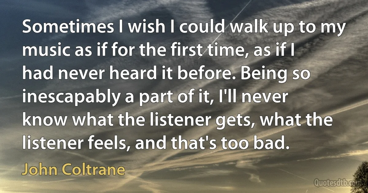 Sometimes I wish I could walk up to my music as if for the first time, as if I had never heard it before. Being so inescapably a part of it, I'll never know what the listener gets, what the listener feels, and that's too bad. (John Coltrane)