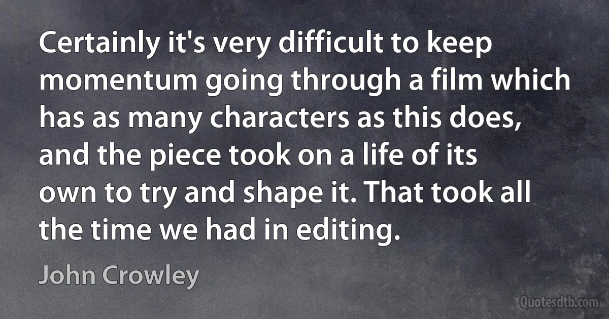 Certainly it's very difficult to keep momentum going through a film which has as many characters as this does, and the piece took on a life of its own to try and shape it. That took all the time we had in editing. (John Crowley)