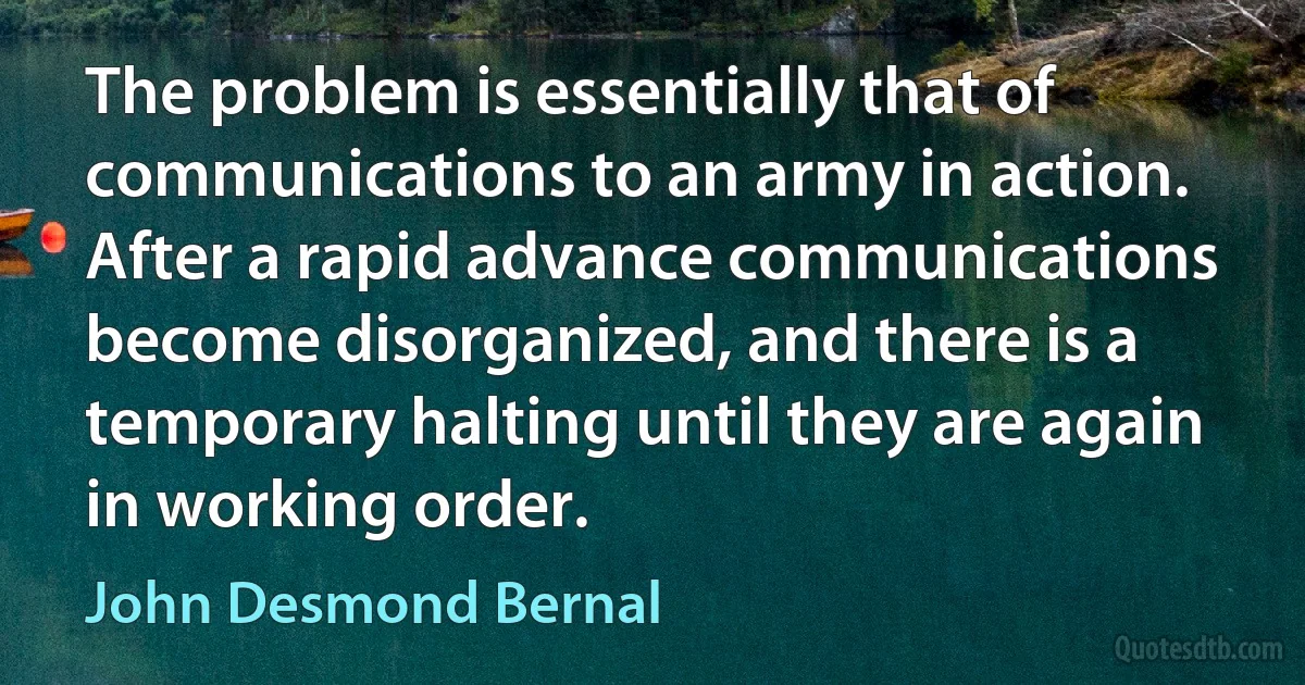 The problem is essentially that of communications to an army in action. After a rapid advance communications become disorganized, and there is a temporary halting until they are again in working order. (John Desmond Bernal)