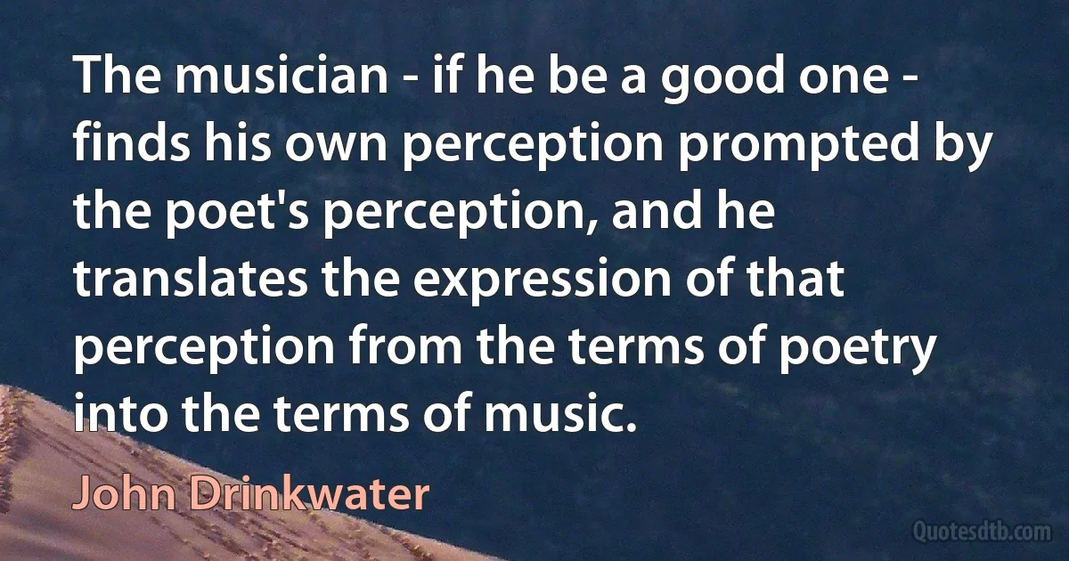 The musician - if he be a good one - finds his own perception prompted by the poet's perception, and he translates the expression of that perception from the terms of poetry into the terms of music. (John Drinkwater)