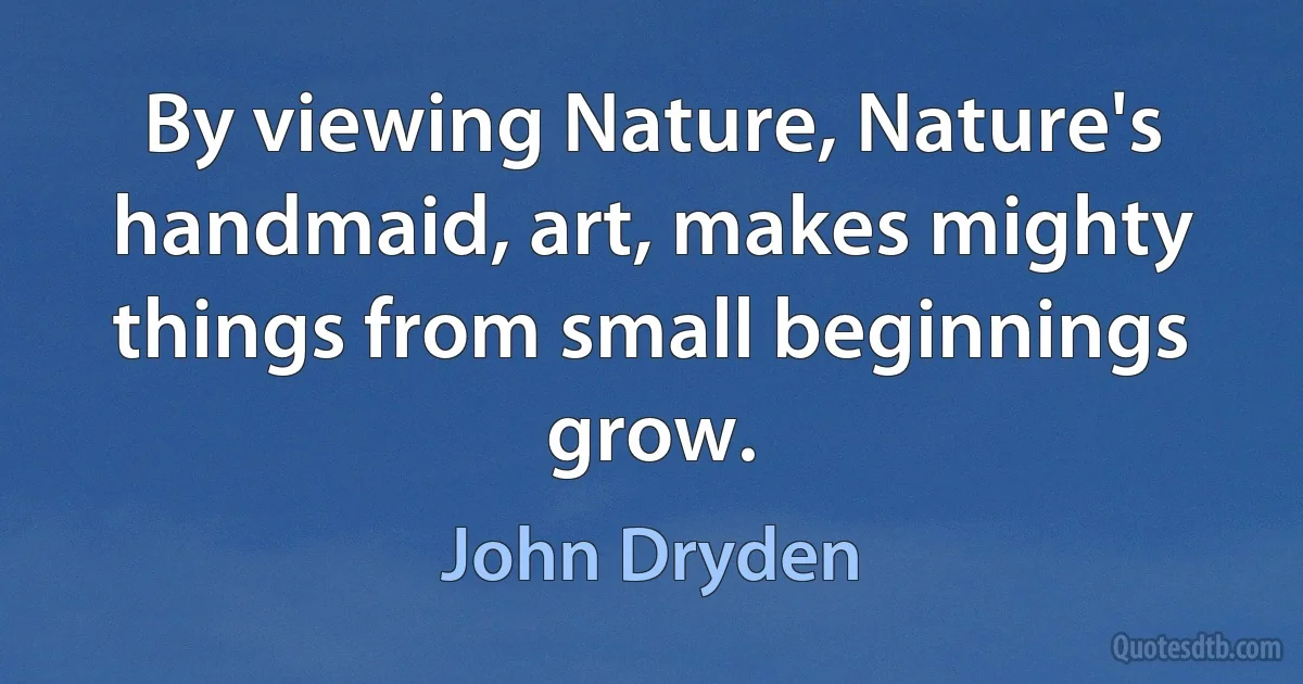 By viewing Nature, Nature's handmaid, art, makes mighty things from small beginnings grow. (John Dryden)