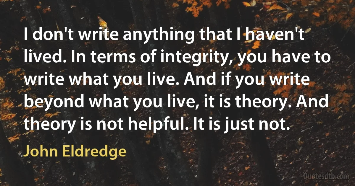 I don't write anything that I haven't lived. In terms of integrity, you have to write what you live. And if you write beyond what you live, it is theory. And theory is not helpful. It is just not. (John Eldredge)