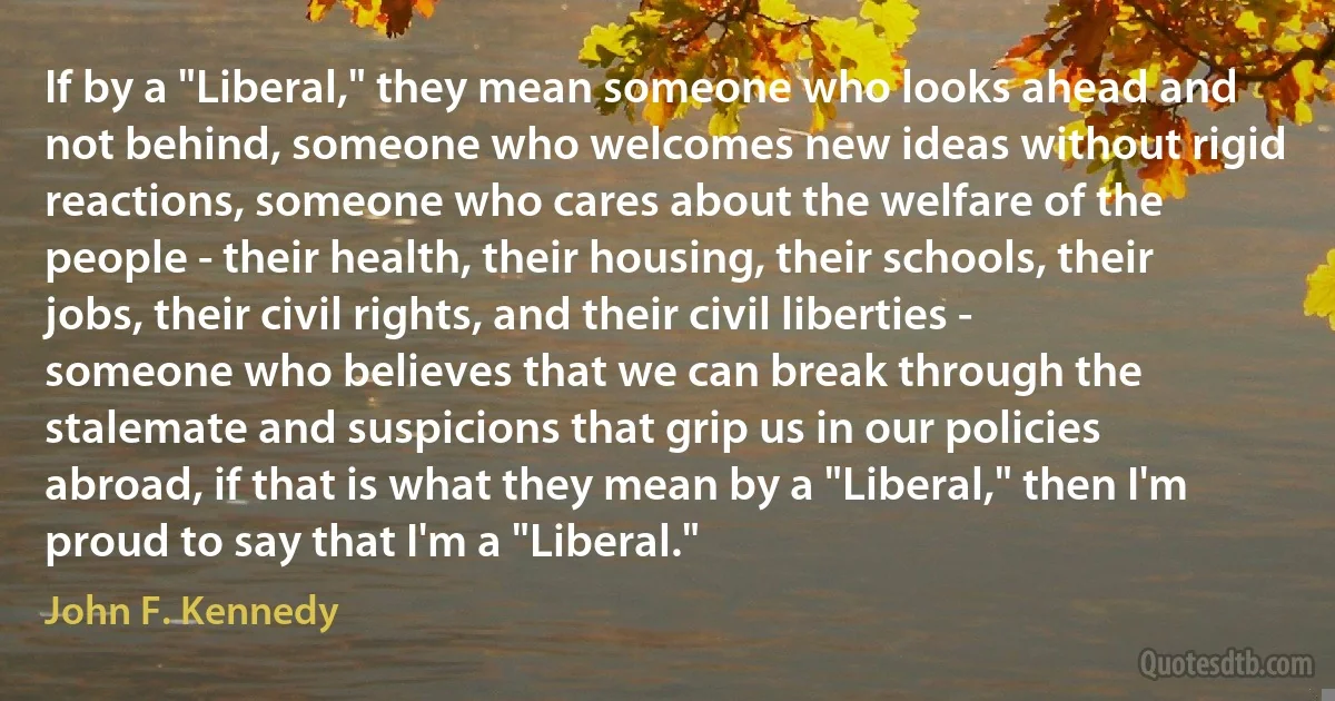 If by a "Liberal," they mean someone who looks ahead and not behind, someone who welcomes new ideas without rigid reactions, someone who cares about the welfare of the people - their health, their housing, their schools, their jobs, their civil rights, and their civil liberties - someone who believes that we can break through the stalemate and suspicions that grip us in our policies abroad, if that is what they mean by a "Liberal," then I'm proud to say that I'm a "Liberal." (John F. Kennedy)