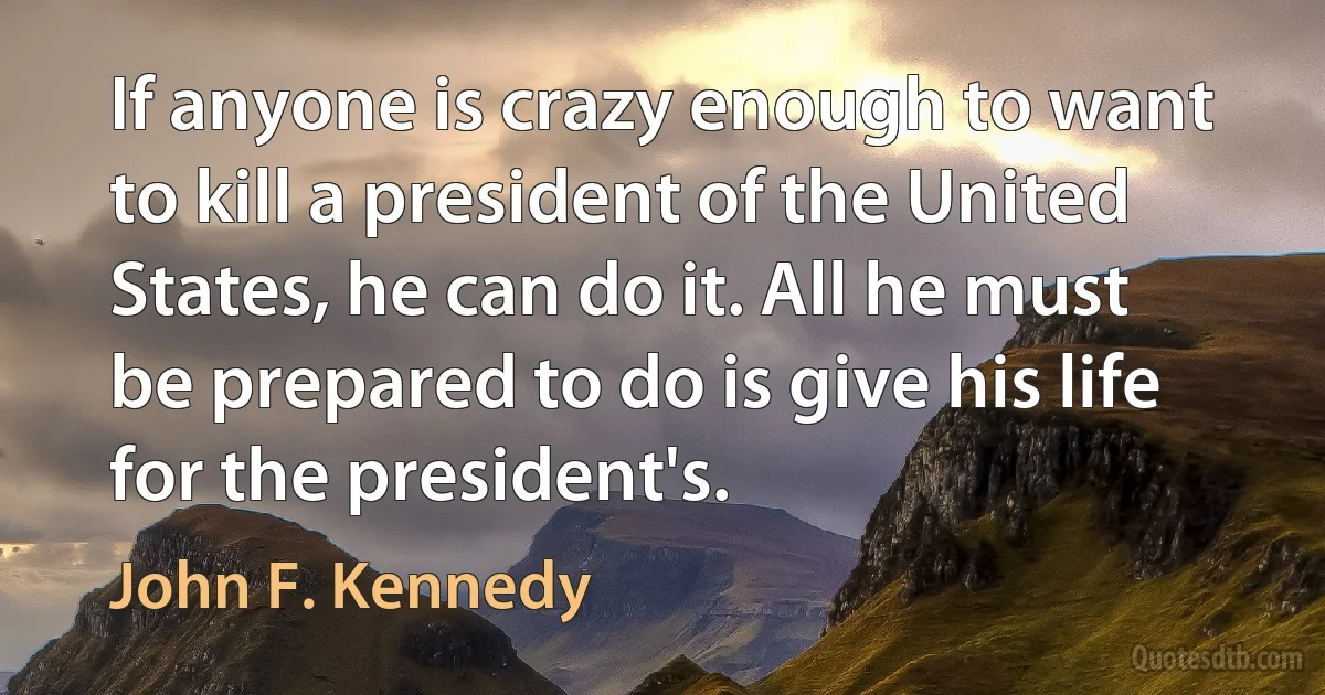 If anyone is crazy enough to want to kill a president of the United States, he can do it. All he must be prepared to do is give his life for the president's. (John F. Kennedy)