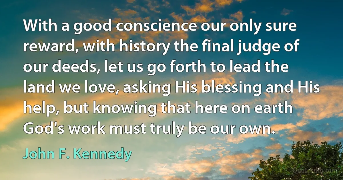 With a good conscience our only sure reward, with history the final judge of our deeds, let us go forth to lead the land we love, asking His blessing and His help, but knowing that here on earth God's work must truly be our own. (John F. Kennedy)