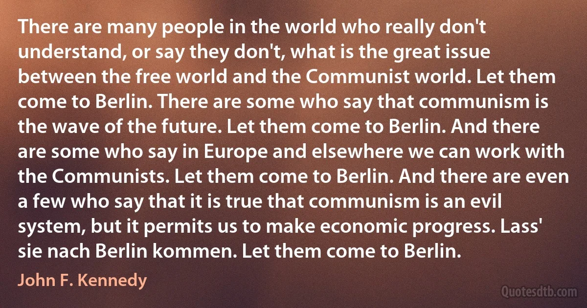 There are many people in the world who really don't understand, or say they don't, what is the great issue between the free world and the Communist world. Let them come to Berlin. There are some who say that communism is the wave of the future. Let them come to Berlin. And there are some who say in Europe and elsewhere we can work with the Communists. Let them come to Berlin. And there are even a few who say that it is true that communism is an evil system, but it permits us to make economic progress. Lass' sie nach Berlin kommen. Let them come to Berlin. (John F. Kennedy)