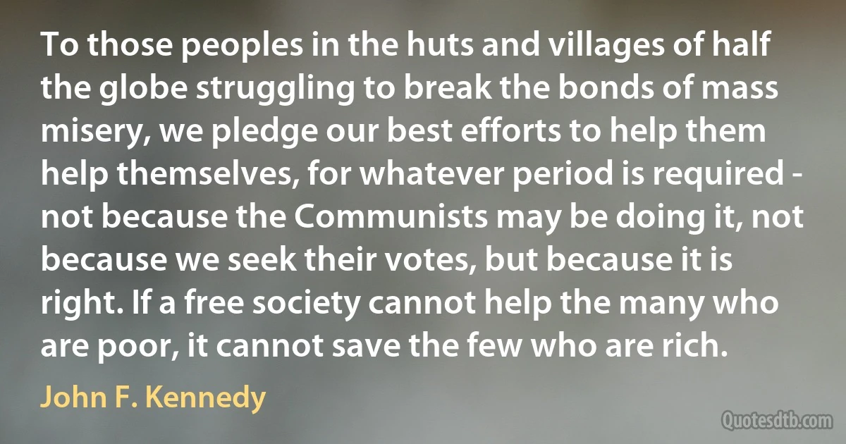 To those peoples in the huts and villages of half the globe struggling to break the bonds of mass misery, we pledge our best efforts to help them help themselves, for whatever period is required - not because the Communists may be doing it, not because we seek their votes, but because it is right. If a free society cannot help the many who are poor, it cannot save the few who are rich. (John F. Kennedy)