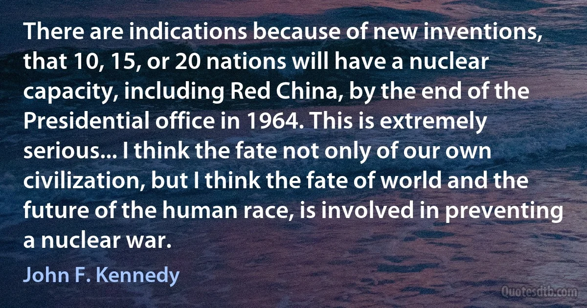 There are indications because of new inventions, that 10, 15, or 20 nations will have a nuclear capacity, including Red China, by the end of the Presidential office in 1964. This is extremely serious... I think the fate not only of our own civilization, but I think the fate of world and the future of the human race, is involved in preventing a nuclear war. (John F. Kennedy)