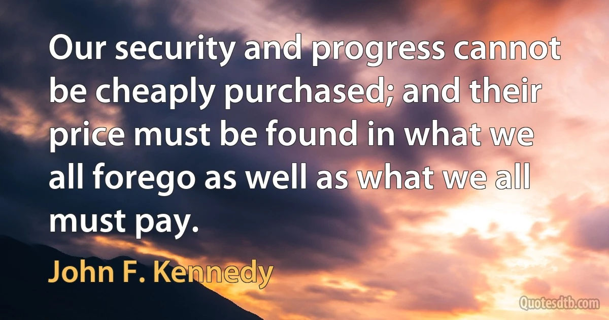 Our security and progress cannot be cheaply purchased; and their price must be found in what we all forego as well as what we all must pay. (John F. Kennedy)