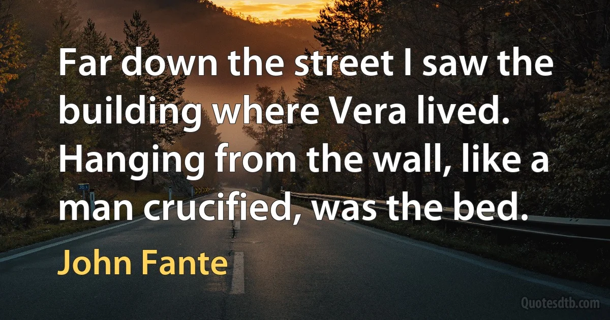 Far down the street I saw the building where Vera lived. Hanging from the wall, like a man crucified, was the bed. (John Fante)