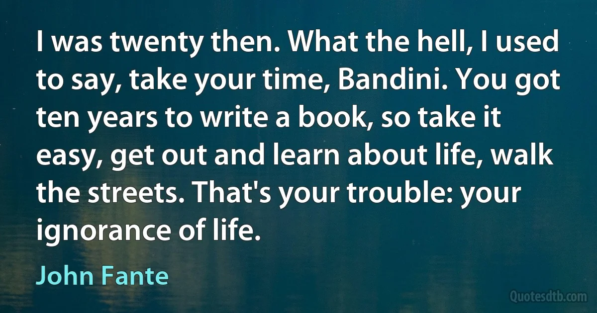 I was twenty then. What the hell, I used to say, take your time, Bandini. You got ten years to write a book, so take it easy, get out and learn about life, walk the streets. That's your trouble: your ignorance of life. (John Fante)