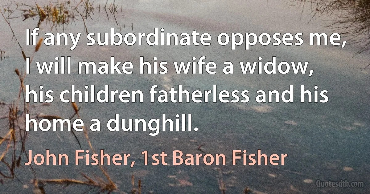 If any subordinate opposes me, I will make his wife a widow, his children fatherless and his home a dunghill. (John Fisher, 1st Baron Fisher)