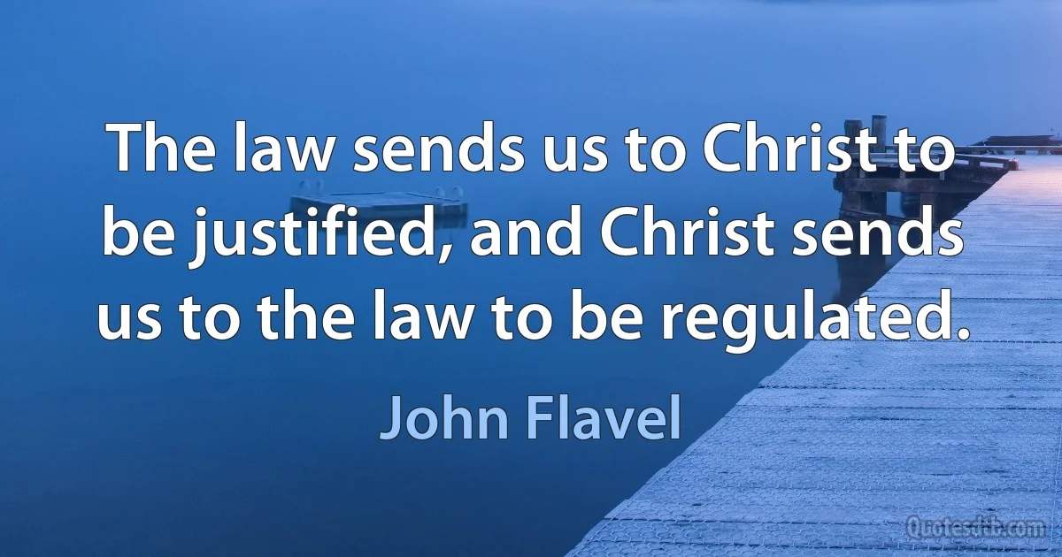 The law sends us to Christ to be justified, and Christ sends us to the law to be regulated. (John Flavel)