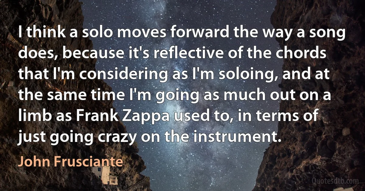 I think a solo moves forward the way a song does, because it's reflective of the chords that I'm considering as I'm soloing, and at the same time I'm going as much out on a limb as Frank Zappa used to, in terms of just going crazy on the instrument. (John Frusciante)