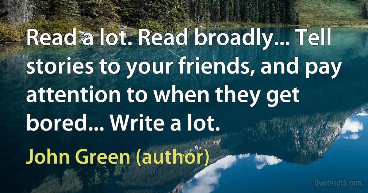 Read a lot. Read broadly... Tell stories to your friends, and pay attention to when they get bored... Write a lot. (John Green (author))